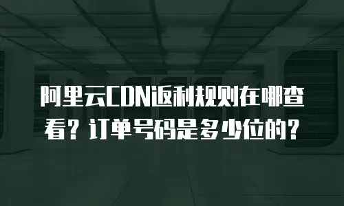 阿里云CDN返利规则在哪查看？订单号码是多少位的？