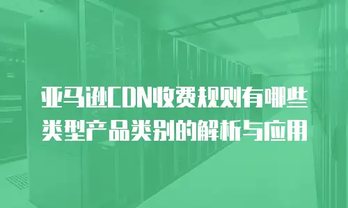 亚马逊CDN收费规则有哪些类型产品类别的解析与应用