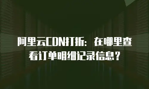 阿里云CDN打折：在哪里查看订单明细记录信息？