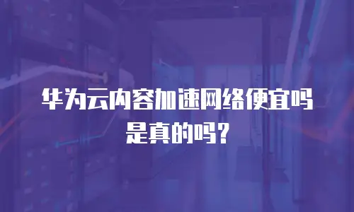 华为云内容加速网络便宜吗是真的吗？