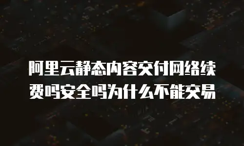 阿里云静态内容交付网络续费吗安全吗为什么不能交易