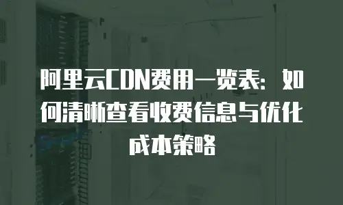 阿里云CDN费用一览表：如何清晰查看收费信息与优化成本策略