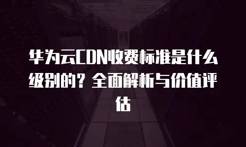 华为云CDN收费标准是什么级别的？全面解析与价值评估