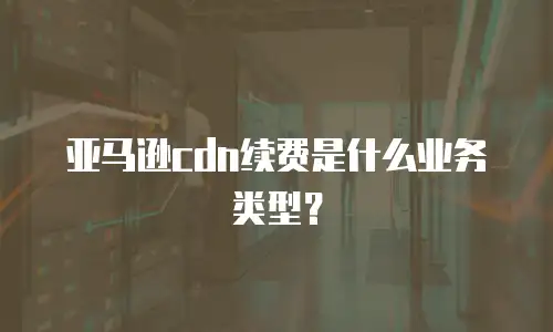 亚马逊cdn续费是什么业务类型？