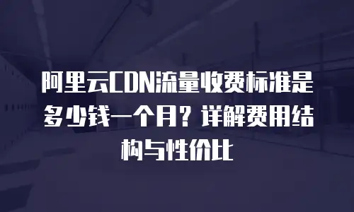 阿里云CDN流量收费标准是多少钱一个月？详解费用结构与性价比