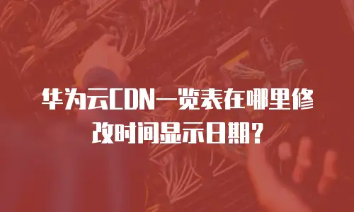 华为云CDN一览表在哪里修改时间显示日期？