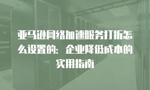 亚马逊网络加速服务打折怎么设置的：企业降低成本的实用指南