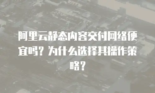 阿里云静态内容交付网络便宜吗？为什么选择其操作策略？
