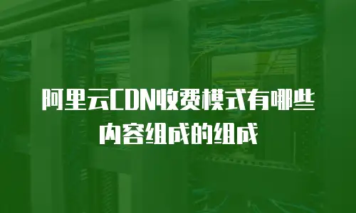 阿里云CDN收费模式有哪些内容组成的组成