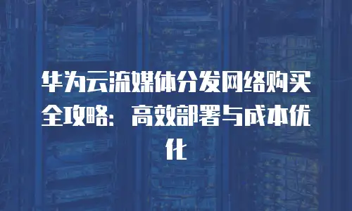 华为云流媒体分发网络购买全攻略：高效部署与成本优化