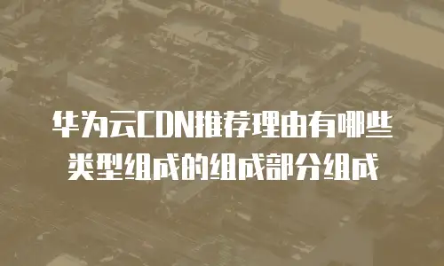 华为云CDN推荐理由有哪些类型组成的组成部分组成