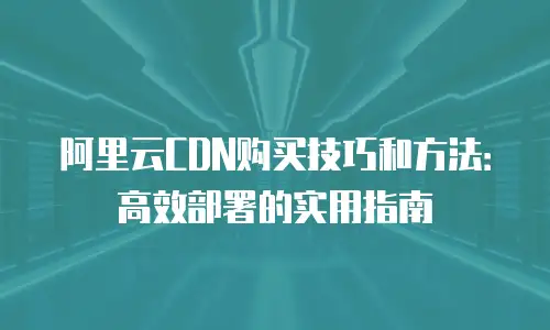 阿里云CDN购买技巧和方法：高效部署的实用指南