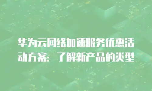 华为云网络加速服务优惠活动方案：了解新产品的类型