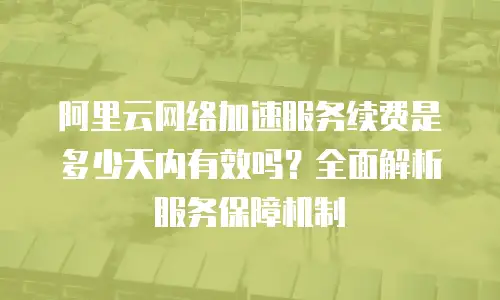 阿里云网络加速服务续费是多少天内有效吗？全面解析服务保障机制