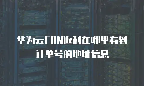 华为云CDN返利在哪里看到订单号的地址信息