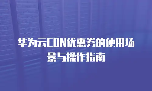华为云CDN优惠券的使用场景与操作指南
