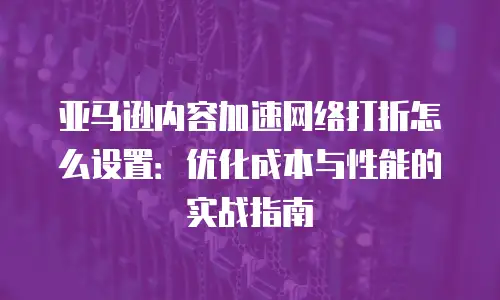 亚马逊内容加速网络打折怎么设置：优化成本与性能的实战指南