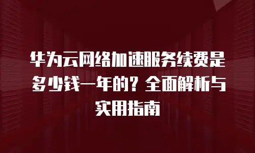华为云网络加速服务续费是多少钱一年的？全面解析与实用指南