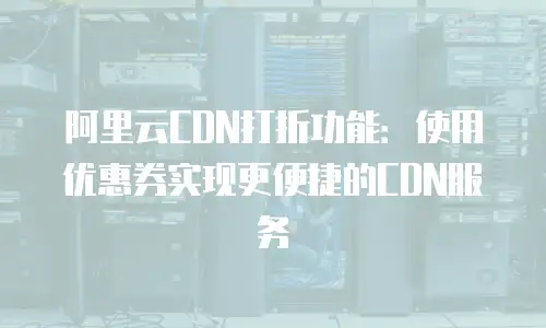 阿里云CDN打折功能：使用优惠券实现更便捷的CDN服务
