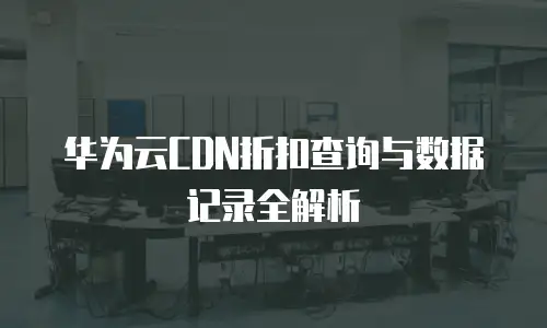 华为云CDN折扣查询与数据记录全解析