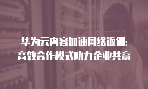 华为云内容加速网络返佣：高效合作模式助力企业共赢