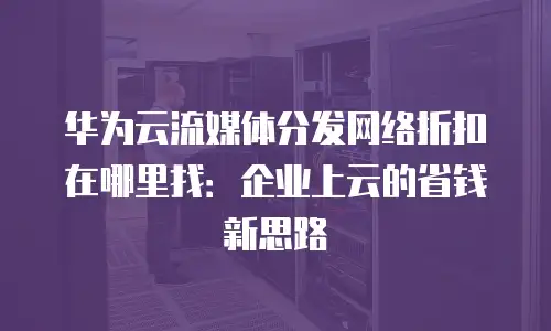 华为云流媒体分发网络折扣在哪里找：企业上云的省钱新思路