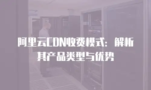 阿里云CDN收费模式：解析其产品类型与优势