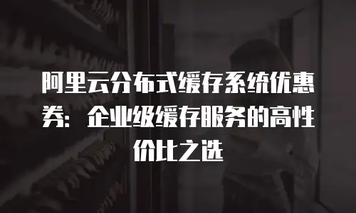 阿里云分布式缓存系统优惠券：企业级缓存服务的高性价比之选