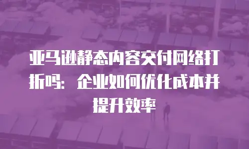 亚马逊静态内容交付网络打折吗：企业如何优化成本并提升效率