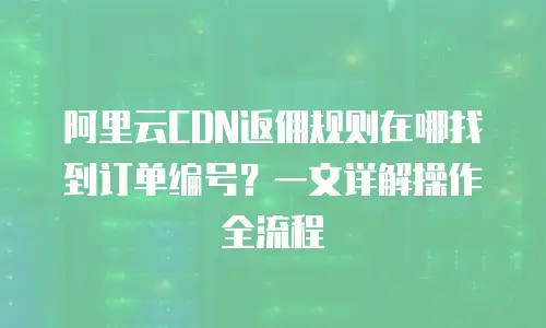 阿里云CDN返佣规则在哪找到订单编号？一文详解操作全流程