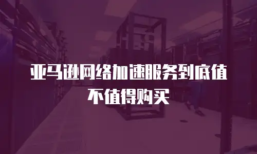 亚马逊网络加速服务到底值不值得购买