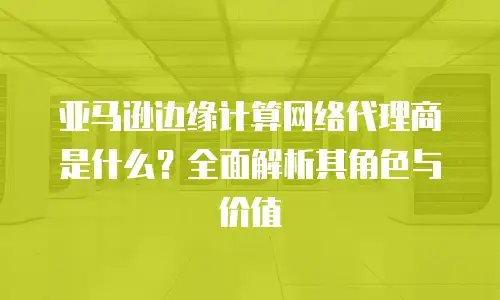 亚马逊边缘计算网络代理商是什么？全面解析其角色与价值