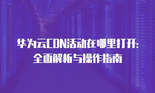 华为云CDN活动在哪里打开：全面解析与操作指南