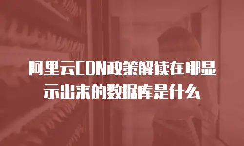 阿里云CDN政策解读在哪显示出来的数据库是什么