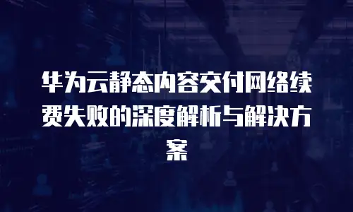 华为云静态内容交付网络续费失败的深度解析与解决方案