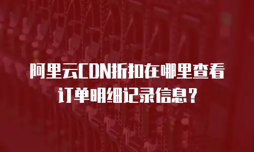 阿里云CDN折扣在哪里查看订单明细记录信息？