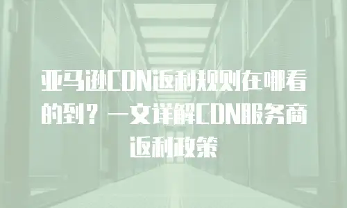 亚马逊CDN返利规则在哪看的到？一文详解CDN服务商返利政策