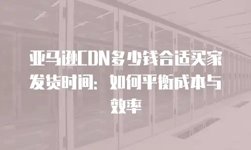 亚马逊CDN多少钱合适买家发货时间：如何平衡成本与效率