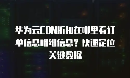 华为云CDN折扣在哪里看订单信息明细信息？快速定位关键数据
