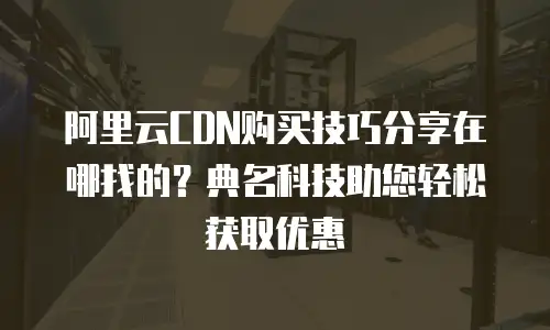 阿里云CDN购买技巧分享在哪找的？典名科技助您轻松获取优惠
