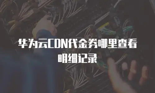 华为云CDN代金券哪里查看明细记录