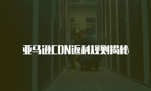 亚马逊CDN返利规则揭秘