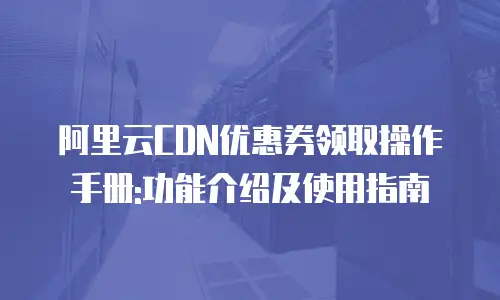阿里云CDN优惠券领取操作手册:功能介绍及使用指南