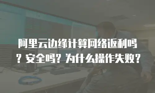 阿里云边缘计算网络返利吗？安全吗？为什么操作失败？