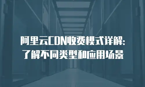 阿里云CDN收费模式详解：了解不同类型和应用场景