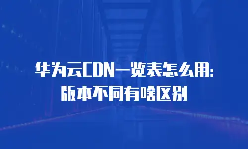 华为云CDN一览表怎么用：版本不同有啥区别