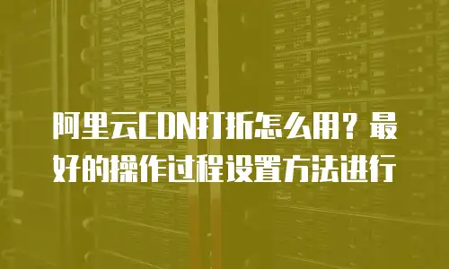 阿里云CDN打折怎么用？最好的操作过程设置方法进行