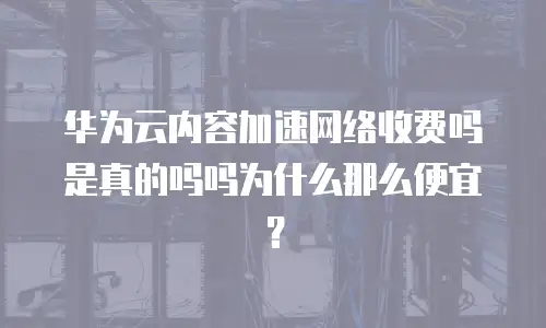 华为云内容加速网络收费吗是真的吗吗为什么那么便宜？