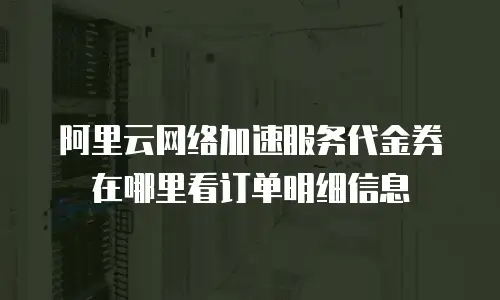 阿里云网络加速服务代金券在哪里看订单明细信息