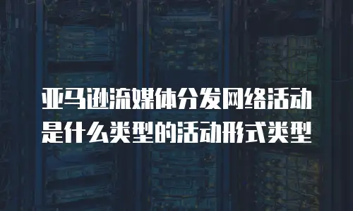 亚马逊流媒体分发网络活动是什么类型的活动形式类型